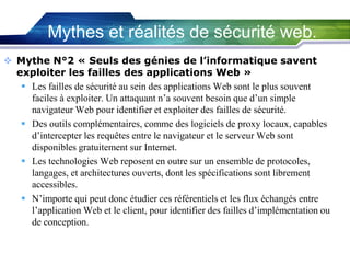Mythes et réalités de sécurité web.
 Mythe N°2 « Seuls des génies de l’informatique savent
exploiter les failles des applications Web »
 Les failles de sécurité au sein des applications Web sont le plus souvent
faciles à exploiter. Un attaquant n’a souvent besoin que d’un simple
navigateur Web pour identifier et exploiter des failles de sécurité.
 Des outils complémentaires, comme des logiciels de proxy locaux, capables
d’intercepter les requêtes entre le navigateur et le serveur Web sont
disponibles gratuitement sur Internet.
 Les technologies Web reposent en outre sur un ensemble de protocoles,
langages, et architectures ouverts, dont les spécifications sont librement
accessibles.
 N’importe qui peut donc étudier ces référentiels et les flux échangés entre
l’application Web et le client, pour identifier des failles d’implémentation ou
de conception.

 