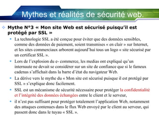 Mythes et réalités de sécurité web.
 Mythe N°3 « Mon site Web est sécurisé puisqu’il est
protégé par SSL »
 La technologie SSL a été conçue pour éviter que des données sensibles,
comme des données de paiement, soient transmises « en clair » sur Internet,
et les sites commerciaux arborent aujourd’hui tous un logo « site sécurisé par
un certificat SSL ».
 Lors de l’explosion du e- commerce, les medias ont expliqué qu’un
internaute ne devait se considérer sur un site de confiance que si le fameux
cadenas s’affichait dans la barre d’état du navigateur Web.
 La dérive vers le mythe du « Mon site est sécurisé puisque il est protégé par
SSL » s’explique donc facilement.
 SSL est un mécanisme de sécurité nécessaire pour protéger la confidentialité
et l’intégrité des données échangées entre le client et le serveur,
 il n’est pas suffisant pour protéger totalement l’application Web, notamment
des attaques contenues dans le flux Web envoyé par le client au serveur, qui
passent donc dans le tuyau « SSL ».

 