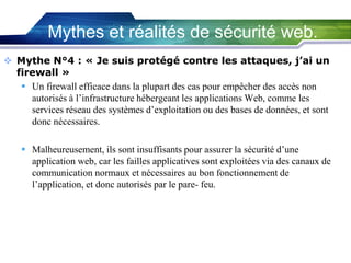 Mythes et réalités de sécurité web.
 Mythe N°4 : « Je suis protégé contre les attaques, j’ai un
firewall »
 Un firewall efficace dans la plupart des cas pour empêcher des accès non
autorisés à l’infrastructure hébergeant les applications Web, comme les
services réseau des systèmes d’exploitation ou des bases de données, et sont
donc nécessaires.
 Malheureusement, ils sont insuffisants pour assurer la sécurité d’une
application web, car les failles applicatives sont exploitées via des canaux de
communication normaux et nécessaires au bon fonctionnement de
l’application, et donc autorisés par le pare- feu.

 