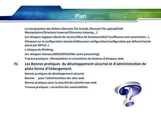 Plan








La manipulation des fichiers (Remote File Include /Remote File upload/Path
Manipulation/Directory traversal/Directory indexing….)
Les attaques logiques (denie de service/Abus de fonctionnalité/ insuffisance anti-automation…).
Attaques sur la configuration standard (Mauvaise configuration/configuration par défaut/mot de
passe par défaut..)
L’attaque de Phishing.
Les attaques réseaux (DOS/DDOS/DNS cache poisonning)
Travaux pratiques : Manipulation et simulations de dizaines d’attaques web.

IV.

Les Bonnes pratiques du développement sécurisé et d’administration de
plate forme d’hébergement.






Bonnes pratiques de développement sécurisé.
Bonnes pour l’administration des sites web.
Bonnes pratiques pour la sécurité des plateformes web.
Travaux pratiques : correction des vulnérabilités.

 
