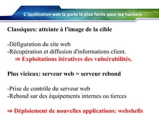 L’application web la porte la plus facile pour les hackers

Classiques: atteinte à l'image de la cible

-Défiguration du site web
-Récupération et diffusion d'informations client.
⇒ Exploitations itératives des vulnérabilités.
Plus vicieux: serveur web = serveur rebond

-Prise de contrôle du serveur web
-Rebond sur des équipements internes ou tierces
⇒ Déploiement de nouvelles applications: webshells

 