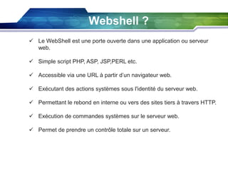 Webshell ?
 Le WebShell est une porte ouverte dans une application ou serveur
web.
 Simple script PHP, ASP, JSP,PERL etc.
 Accessible via une URL à partir d’un navigateur web.
 Exécutant des actions systèmes sous l'identité du serveur web.
 Permettant le rebond en interne ou vers des sites tiers à travers HTTP.
 Exécution de commandes systèmes sur le serveur web.
 Permet de prendre un contrôle totale sur un serveur.

 