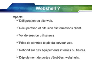 Webshell ?
Impacts:
 Défiguration du site web.
 Récupération et diffusion d'informations client.
 Vol de session utilisateurs.
 Prise de contrôle totale du serveur web.
 Rebond sur des équipements internes ou tierces.

 Déploiement de portes dérobées: webshells.

 
