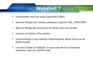 Webshell ?
 Vulnérabilités dans les socles applicatifs (CMS).
 Mauvais filtrages des entrées utilisateurs (injection SQL, XSS/CSRF)
 Mauvais filtrage des extensions de fichiers pour les uploads
 Inclusion de fichiers (File include).
 Compromission d'une interface d'administration (Brute force,mot de
passe banale).
 Une fois le Shell est déployé, on peut exécuter de commandes
systèmes, prise de contrôle totale.

 