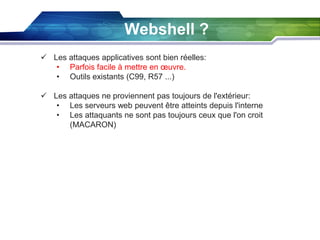 Webshell ?
 Les attaques applicatives sont bien réelles:
• Parfois facile à mettre en œuvre.
• Outils existants (C99, R57 ...)
 Les attaques ne proviennent pas toujours de l'extérieur:
• Les serveurs web peuvent être atteints depuis l'interne
• Les attaquants ne sont pas toujours ceux que l'on croit
(MACARON)

 