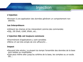 Injection
L’injection

•Envoyer à une application des données générant un comportement non
attendu.
Les Interpréteurs
•Utilisent les chaines et les interpretent comme des commandes
•SQL, OS Shell, LDAP, XPath, etc…
L’injection SQL est toujours commune
•Enormément d’applications y sont sensibles
•Même s’il est très simple de s’en affranchir….
Impact
•Souvent très sévère. Le plupart du temps l’ensemble des données de la base
sont lisibles ou modifiables.
•Cela peut même aller jusqu’au schéma de la base, les comptes ou un accès
OS….

 