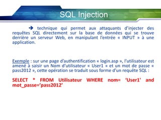 SQL Injection
 technique qui permet aux attaquants d’injecter des
requêtes SQL directement sur la base de données qui se trouve
derrière un serveur Web, en manipulant l’entrée « INPUT » à une
application.

Exemple : sur une page d’authentification « login.asp », l’utilisateur est
amené à saisir un Nom d’utilisateur « User1 » et un mot de passe «
pass2012 », cette opération se traduit sous forme d’un requête SQL :

SELECT * FROM Utilisateur WHERE nom= ‘User1' and
mot_passe=‘pass2012’

 
