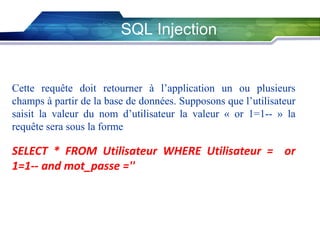 SQL Injection

Cette requête doit retourner à l’application un ou plusieurs
champs à partir de la base de données. Supposons que l’utilisateur
saisit la valeur du nom d’utilisateur la valeur « or 1=1-- » la
requête sera sous la forme

SELECT * FROM Utilisateur WHERE Utilisateur = or
1=1-- and mot_passe =''

 