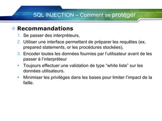 SQL INJECTION – Comment se protéger
 Recommandations
1. Se passer des interpréteurs,
2. Utiliser une interface permettant de préparer les requêtes (ex,
prepared statements, or les procédures stockées),
3. Encoder toutes les données fournies par l’utilisateur avant de les
passer à l’interpréteur
 Toujours effectuer une validation de type “white liste” sur les
données utilisateurs.
 Minimiser les privilèges dans les bases pour limiter l’impact de la
faille.

 