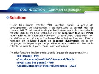 SQL INJECTION – Comment se protéger

Solution:
Il est très simple d’éviter l’SQL injection durant la phase de
développement de l’application. Il est nécessaire de vérifier tous les
champs INPUT qui seront saisis par l’utilisateur avant de construire la
requête SQL. La meilleur technique est de supprimer tous les INPUT
indésirables et de n’accepter que celles qui sont prévu. Cette opération
de vérification est plus effective lorsqu’elle se fait côté serveur. L’autre
méthode est d’éviter l’usage de requêtes dynamiques et ce en
remplaçant les requêtes par des procédures déjà stockées ou bien par la
collecte de variables à partir d’une base de données.
Il y a des fonctions implémentée selon le langage de programmation :
- Bin_param() – Perl
- CreateParameter() – ASP (ADO Command Objects )
- mysql_stmt_bin_param() – PHP
- CallableStatements et PreparedStatements -- JAVA

 