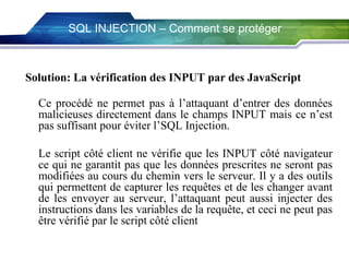 SQL INJECTION – Comment se protéger

Solution: La vérification des INPUT par des JavaScript
Ce procédé ne permet pas à l’attaquant d’entrer des données
malicieuses directement dans le champs INPUT mais ce n’est
pas suffisant pour éviter l’SQL Injection.
Le script côté client ne vérifie que les INPUT côté navigateur
ce qui ne garantit pas que les données prescrites ne seront pas
modifiées au cours du chemin vers le serveur. Il y a des outils
qui permettent de capturer les requêtes et de les changer avant
de les envoyer au serveur, l’attaquant peut aussi injecter des
instructions dans les variables de la requête, et ceci ne peut pas
être vérifié par le script côté client.

 