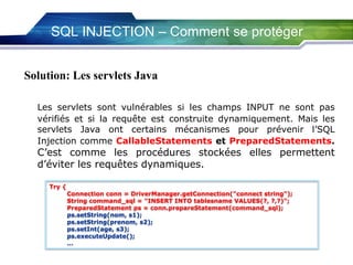 SQL INJECTION – Comment se protéger
Solution: Les servlets Java
Les servlets sont vulnérables si les champs INPUT ne sont pas
vérifiés et si la requête est construite dynamiquement. Mais les
servlets Java ont certains mécanismes pour prévenir l’SQL
Injection comme CallableStatements et PreparedStatements.

C’est comme les procédures stockées elles permettent
d’éviter les requêtes dynamiques.
Try {

Connection conn = DriverManager.getConnection("connect string");
String command_sql = "INSERT INTO tablesname VALUES(?, ?,?)";
PreparedStatement ps = conn.prepareStatement(command_sql);
ps.setString(nom, s1);
ps.setString(prenom, s2);
ps.setInt(age, s3);
ps.executeUpdate();
…

 