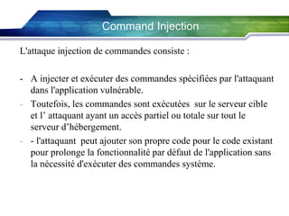 Command Injection
L'attaque injection de commandes consiste :
- A injecter et exécuter des commandes spécifiées par l'attaquant
dans l'application vulnérable.
- Toutefois, les commandes sont exécutées sur le serveur cible
et l’ attaquant ayant un accès partiel ou totale sur tout le
serveur d’hébergement.
- - l'attaquant peut ajouter son propre code pour le code existant
pour prolonge la fonctionnalité par défaut de l'application sans
la nécessité d'exécuter des commandes système.

 