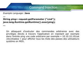 Command Injection
Example Language: Java
...
String ping= request.getParameter ("cmd");
java.lang.Runtime.getRuntime().exec(ping);
...

Un attaquant d'exécuter des commandes arbitraires avec des

privilèges élevés à travers l'application en injectant par exemple
dans l’entrée ping une code arbitraire par exemple « 10.10.10.10|cat
/etc/shadow » pour afficher tous les mots des passes des utilisateurs
systéme en MD5.

 