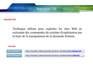 Injection OS
Injection OS:

Technique utilisée pour exploiter les sites Web en
exécutant des commandes du système d'exploitation par
le biais de la manipulation de la demande d'entrée.
Exemple:
URL d’origine

http://example /cgibin/showInfo.pl?name=John&template=temp1.txt

OS Command

http://example /cgibin/showInfo.pl?name=John&template=/bin/ls|

 