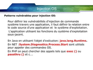 Injection OS
Patterns vulnérables pour injection OS:

Pour définir les vulnérabilités d’injection de commande
système travers une application, il faut définir la relation entre
le code source d’une application et le système d'exploitation.
L'application utilisant les fonctions du système d'exploitation
sous-jacent.
En Java en utilisant l'objet d'exécution: java.lang.Runtime.
En NET :System.Diagnostics.Process.Start sont utilisés
pour appeler des commandes OS.
En PHP on peut chercher des appels tels que exec () ou
passthru () et c….

 