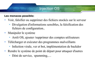Injection OS
Les menaces possible:

 Voir, falsifier ou supprimer des fichiers stockés sur le serveur
• Divulgation d'informations sensibles, la falsification des
fichiers de configuration..
 Manipuler le système
• Arrêt OS, ajouter /supprimer des comptes utilisateurs
 Télécharger et exécuter des programmes malveillants
• Infection virale, ver et bot, implémentation de backdor
 Rendre le système de point de départ pour attaquer d'autres
• Déni de service, spamming,…

 