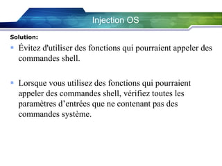 Injection OS
Solution:

 Évitez d'utiliser des fonctions qui pourraient appeler des
commandes shell.
 Lorsque vous utilisez des fonctions qui pourraient
appeler des commandes shell, vérifiez toutes les
paramètres d’entrées que ne contenant pas des
commandes système.

 