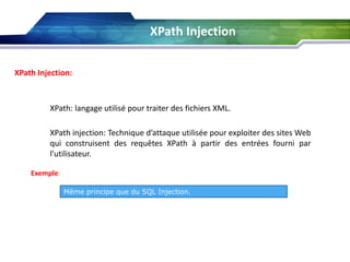 XPath Injection
XPath Injection:

XPath: langage utilisé pour traiter des fichiers XML.
XPath injection: Technique d’attaque utilisée pour exploiter des sites Web
qui construisent des requêtes XPath à partir des entrées fourni par
l'utilisateur.
Exemple:
Même principe que du SQL Injection.

 