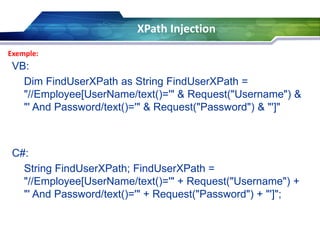 XPath Injection
Exemple:

VB:
Dim FindUserXPath as String FindUserXPath =
"//Employee[UserName/text()='" & Request("Username") &
"' And Password/text()='" & Request("Password") & "']"

C#:
String FindUserXPath; FindUserXPath =
"//Employee[UserName/text()='" + Request("Username") +
"' And Password/text()='" + Request("Password") + "']";

 