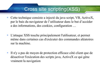 Cross site scripting(XSS)
 Cette technique consiste a injecté du java script, VB, ActiveX,
par le bais du navigateur de l’utilisateur dans le but d’accéder
a des informations, des cookies, configuration …

 L'attaque XSS touche principalement l'utilisateur, et permet
même dans certaines cas d'exécuter des commandes aléatoires
sur la machine.
 Il n'y a pas de moyen de protection efficace côté client que de
désactiver l'exécution des scripts java, ActiveX ce qui gêne
vraiment la navigation.

 