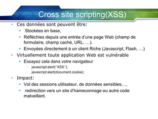 Cross site scripting(XSS)
 Ces données sont peuvent être:
 Stockées en base,
 Réfléchies depuis une entrée d’une page Web (champ de
formulaire, champ caché, URL, …).
 Envoyées directement à un client Riche (Javascript, Flash, …)
 Virtuellement toute application Web est vulnérable
 Essayez cela dans votre navigateur
•
•

javascript:alert(‘’XSS’’);
javascript:alert(document.cookie);

 Impact:
 Vol des sessions utilisateur, de données sensibles…,
 redirection vers un site d’hameconnage ou autre code
malveillant.

 