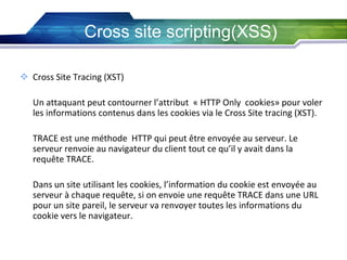 Cross site scripting(XSS)
 Cross Site Tracing (XST)
Un attaquant peut contourner l’attribut « HTTP Only cookies» pour voler
les informations contenus dans les cookies via le Cross Site tracing (XST).
TRACE est une méthode HTTP qui peut être envoyée au serveur. Le
serveur renvoie au navigateur du client tout ce qu’il y avait dans la
requête TRACE.
Dans un site utilisant les cookies, l’information du cookie est envoyée au
serveur à chaque requête, si on envoie une requête TRACE dans une URL
pour un site pareil, le serveur va renvoyer toutes les informations du
cookie vers le navigateur.

 