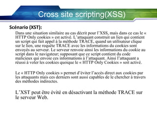 Cross site scripting(XSS)
Scénario (XST):
Dans une situation similaire au cas décrit pour l’XSS, mais dans ce cas le «
HTTP Only cookies » est activé. L’attaquant construit un lien qui contient
un script qui fait appel à la méthode TRACE, quand un utilisateur clique
sur le lien, une requête TRACE avec les informations du cookies sont
envoyés au serveur. Le serveur renvoie ainsi les informations du cookie au
script dans le navigateur; supposant que ce script contient du code
malicieux qui envoie ces informations à l’attaquant. Ainsi l’attaquant a
réussi à voler les cookies quoique le « HTTP Only Cookies » soit activé.
Le « HTTP Only cookies » permet d’éviter l’accès direct aux cookies par
les attaquants mais ces derniers sont aussi capables de le chercher à travers
des méthodes indirectes.

L’XST peut être évité en désactivant la méthode TRACE sur
le serveur Web.

 