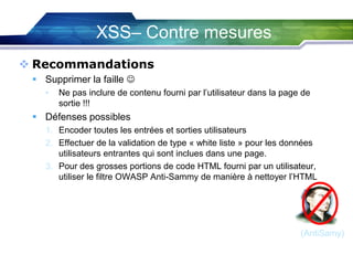 XSS– Contre mesures
 Recommandations
 Supprimer la faille 
•

Ne pas inclure de contenu fourni par l’utilisateur dans la page de
sortie !!!

 Défenses possibles
1. Encoder toutes les entrées et sorties utilisateurs
2. Effectuer de la validation de type « white liste » pour les données
utilisateurs entrantes qui sont inclues dans une page.
3. Pour des grosses portions de code HTML fourni par un utilisateur,
utiliser le filtre OWASP Anti-Sammy de manière à nettoyer l’HTML

(AntiSamy)

 
