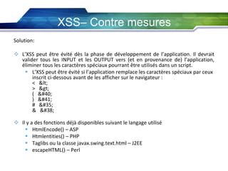 XSS– Contre mesures
Solution:

 L’XSS peut être évité dès la phase de développement de l’application. Il devrait
valider tous les INPUT et les OUTPUT vers (et en provenance de) l’application,
éliminer tous les caractères spéciaux pourrant être utilisés dans un script.
 L’XSS peut être évité si l’application remplace les caractères spéciaux par ceux
inscrit ci-dessous avant de les afficher sur le navigateur :
< <
> >
( (
) )
# #
& &
 Il y a des fonctions déjà disponibles suivant le langage utilisé
 HtmlEncode() – ASP
 Htmlentities() – PHP
 Taglibs ou la classe javax.swing.text.html – J2EE
 escapeHTML() – Perl

 