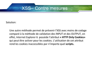 XSS– Contre mesures
Solution:
Une autre méthode permet de prévenir l’XSS avec moins de codage
comparé à la méthode de validation des INPUT et des OUTPUT, en
effet, Internet Explorer 6 possède l’attribut « HTTP Only Cookies»
qui peut être activer pour les cookies. L’utilisation de cet attribut
rend les cookies inaccessibles par n’importe quel scripts.

 