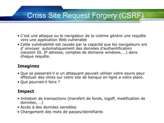 Cross Site Request Forgery (CSRF)
• C’est une attaque ou le navigateur de la victime génère une requête
vers une application Web vulnérable
• Cette vulnérabilité est causée par la capacité que les navigateurs ont
d’ envoyer automatiquement des données d’authentification
(session ID, IP adresse, comptes de domaine windows, ..) dans
chaque requête.

Imaginez
• Que se passerait-il si un attaquant pouvait utiliser votre souris pour
effectuer des clicks sur votre site de banque en ligne a votre place.
• Que pourrait-il faire ?

Impact
• Initiation de transactions (transfert de fonds, logoff, modification de
données, …)
• Accès à des données sensibles
• Changement des mots de passes/identifiants

 