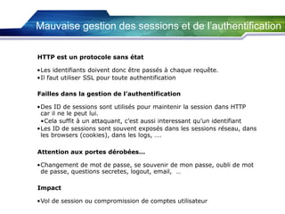 Mauvaise gestion des sessions et de l’authentification
HTTP est un protocole sans état
•Les identifiants doivent donc être passés à chaque requête.
•Il faut utiliser SSL pour toute authentification
Failles dans la gestion de l’authentification
•Des ID de sessions sont utilisés pour maintenir la session dans HTTP
car il ne le peut lui.
•Cela suffit à un attaquant, c’est aussi interessant qu’un identifiant
•Les ID de sessions sont souvent exposés dans les sessions réseau, dans
les browsers (cookies), dans les logs, ….
Attention aux portes dérobées…
•Changement de mot de passe, se souvenir de mon passe, oubli de mot
de passe, questions secretes, logout, email, …
Impact
•Vol de session ou compromission de comptes utilisateur

 
