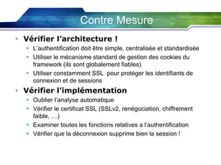 Contre Mesure
 Vérifier l’architecture !
 L’authentification doit être simple, centralisée et standardisée
 Utiliser le mécanisme standard de gestion des cookies du
framework (ils sont globalement fiables)
 Utiliser constamment SSL pour protéger les identifiants de
connexion et de sessions

 Vérifier l’implémentation
 Oublier l’analyse automatique
 Vérifier le certificat SSL (SSLv2, renégociation, chiffrement
faible, …)
 Examiner toutes les fonctions relatives a l’authentification
 Vérifier que la déconnexion supprime bien la session !

 