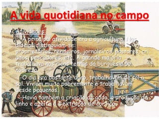 A vida quotidiana no campo
• Atividades:
-A principal atividade era a agricultura. Nas
aldeias distinguiam-se:
proprietários, rendeiros, jornaleiros, pastores, cri
ados, pescadores, etc. A grande maioria
trabalhava nas ricas terras da burguesia ou
nobreza.
-O dia era bastante duro, trabalhavam de sol a
sol. Viviam muito pobremente e trabalhavam
desde pequenos.
-Havia também a criação de gado, a produção de
linho e azeite e a extração de cortiça.
 