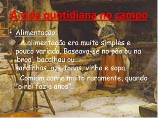 • Alimentação:
A alimentação era muito simples e
pouco variada. Baseava-se no pão ou na
„broa‟, bacalhau ou
sardinhas, azeitonas, vinho e sopa.
Comiam carne muito raramente, quando
“o rei fazia anos”.
A vida quotidiana no campo
 