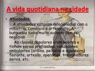 • Atividades:
A atividades estavam relacionadas com a
indústria, comércio e artesanato. A
burguesia tinha muito sucesso com os
negócios.
As classes populares eram pobres e
tinham várias profissões: vendedores
ambulantes (ardina, peixeira e aguadeiro)
feirante, artesão, operários, trabalhadores
servis, etc.
A vida quotidiana na cidade
 