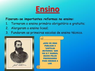 Ensino
Fizeram-se importantes reformas no ensino:
1. Tornaram o ensino primário obrigatório e gratuito;
2. Alargaram o ensino liceal;
3. Fundaram as primeiras escolas de ensino técnico.
João de Deus
publicou a
‘Cartilha
Maternal’ que
foi o 1º manual
usado pelos
professores
para ensinar a
ler.
 
