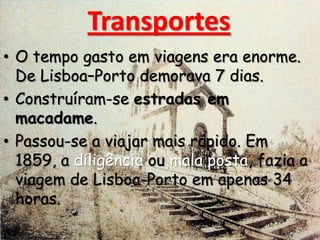 Transportes
• O tempo gasto em viagens era enorme.
De Lisboa–Porto demorava 7 dias.
• Construíram-se estradas em
macadame.
• Passou-se a viajar mais rápido. Em
1859, a diligência ou mala posta, fazia a
viagem de Lisboa-Porto em apenas 34
horas.
 