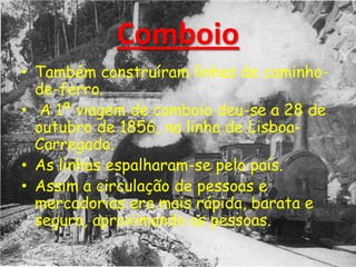 Comboio
• Também construíram linhas de caminho-
de-ferro.
• A 1ª viagem de comboio deu-se a 28 de
outubro de 1856, na linha de Lisboa-
Carregado.
• As linhas espalharam-se pelo país.
• Assim a circulação de pessoas e
mercadorias era mais rápida, barata e
segura, aproximando as pessoas.
 