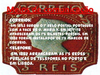 Meios de comunicação
• Correios:
Em 1853 surgiu o 1º selo postal português
com a face de D. Maria II. Em 1877-78
apareceram os 1ºs bilhetes-postais. Em
1882 foram instalados os 1ºs marcos de
correio.
• Telefone:
Em 1882 arrancaram as 1ªs redes
públicas de telefones no Porto e
em Lisboa.
 