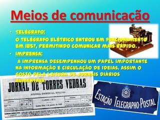 • Telégrafo:
O telégrafo elétrico entrou em funcionamento
em 1857, permitindo comunicar mais rápido.
• Imprensa:
A imprensa desempenhou um papel importante
na informação e circulação de ideias. Assim o
gosto pela leitura de jornais diários
aumentava.
Meios de comunicação
 