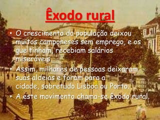 Êxodo rural
• O crescimento da população deixou
muitos camponeses sem emprego, e os
que tinham, recebiam salários
miseráveis.
• Assim, milhares de pessoas deixaram
suas aldeias e foram para a
cidade, sobretudo Lisboa ou Porto.
• A este movimento chama-se êxodo rural.
 