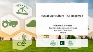 Muhammad Mahmood
Secretary to Government of Punjab
Agriculture Department
Pakistan
Punjab Agriculture - ICT Roadmap
 