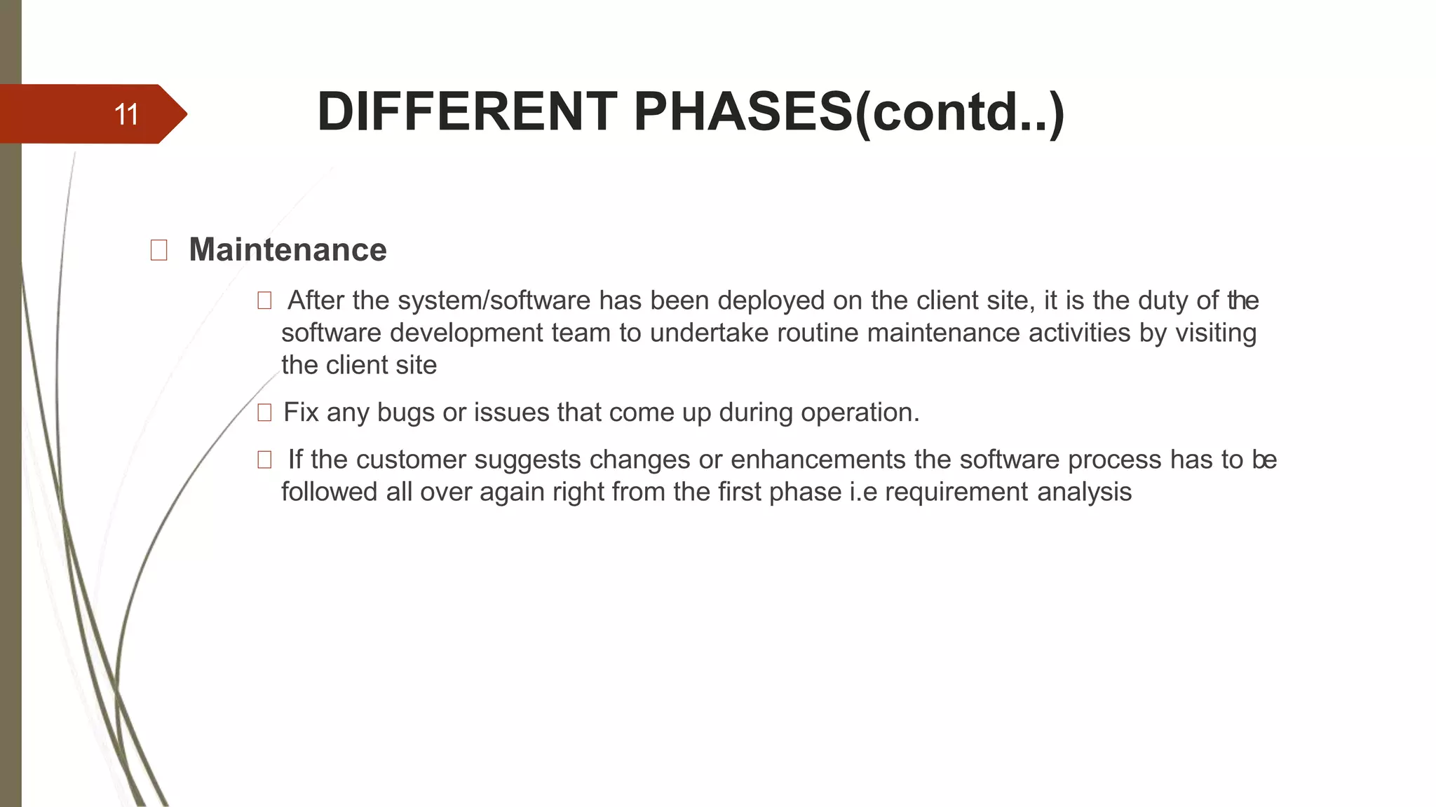 DIFFERENT PHASES(contd..)
Maintenance
After the system/software has been deployed on the client site, it is the duty of the
software development team to undertake routine maintenance activities by visiting
the client site
Fix any bugs or issues that come up during operation.
If the customer suggests changes or enhancements the software process has to be
followed all over again right from the first phase i.e requirement analysis
11
 