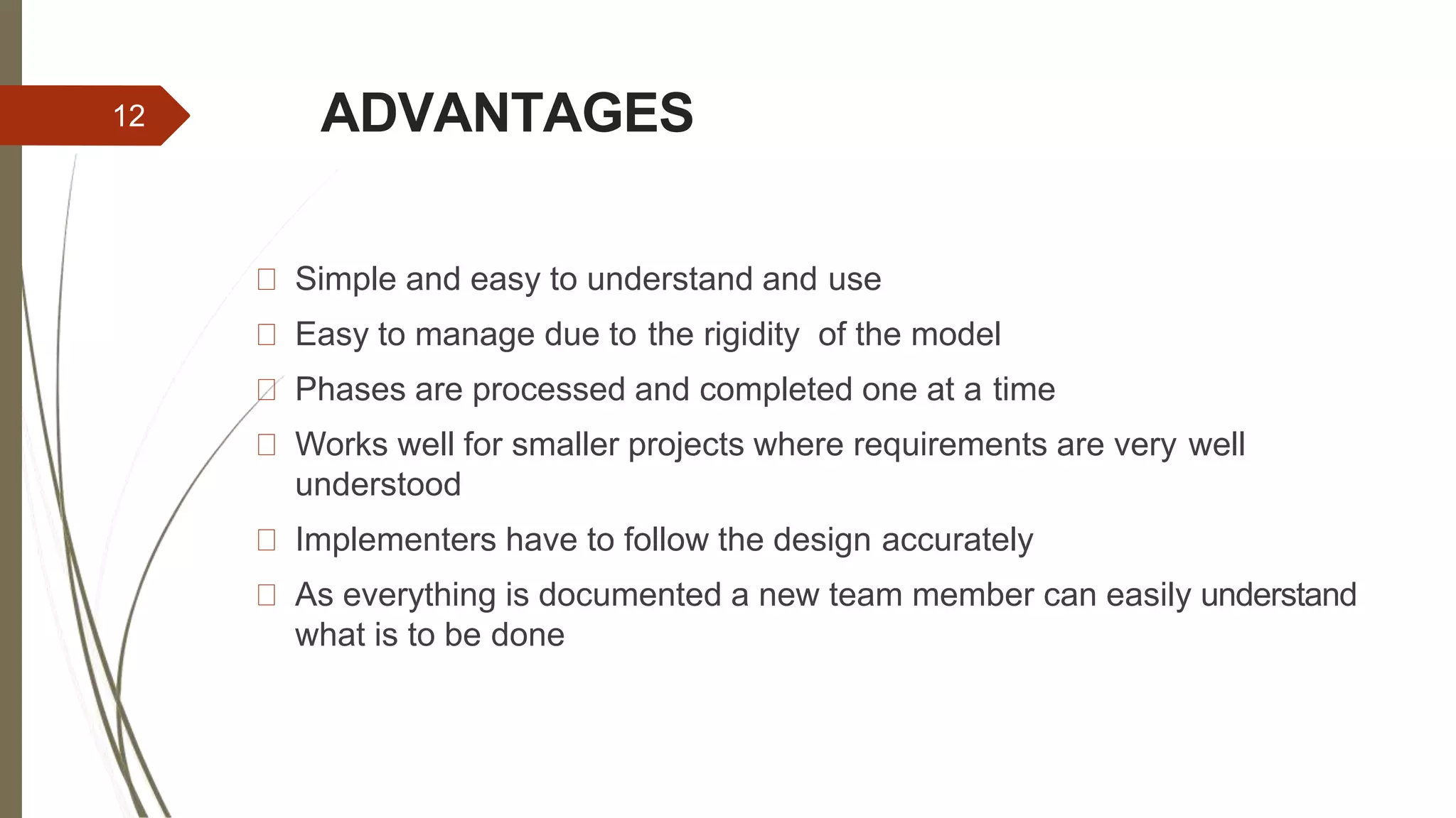 ADVANTAGES
Simple and easy to understand and use
Easy to manage due to the rigidity of the model
Phases are processed and completed one at a time
Works well for smaller projects where requirements are very well
understood
Implementers have to follow the design accurately
As everything is documented a new team member can easily understand
what is to be done
12
 
