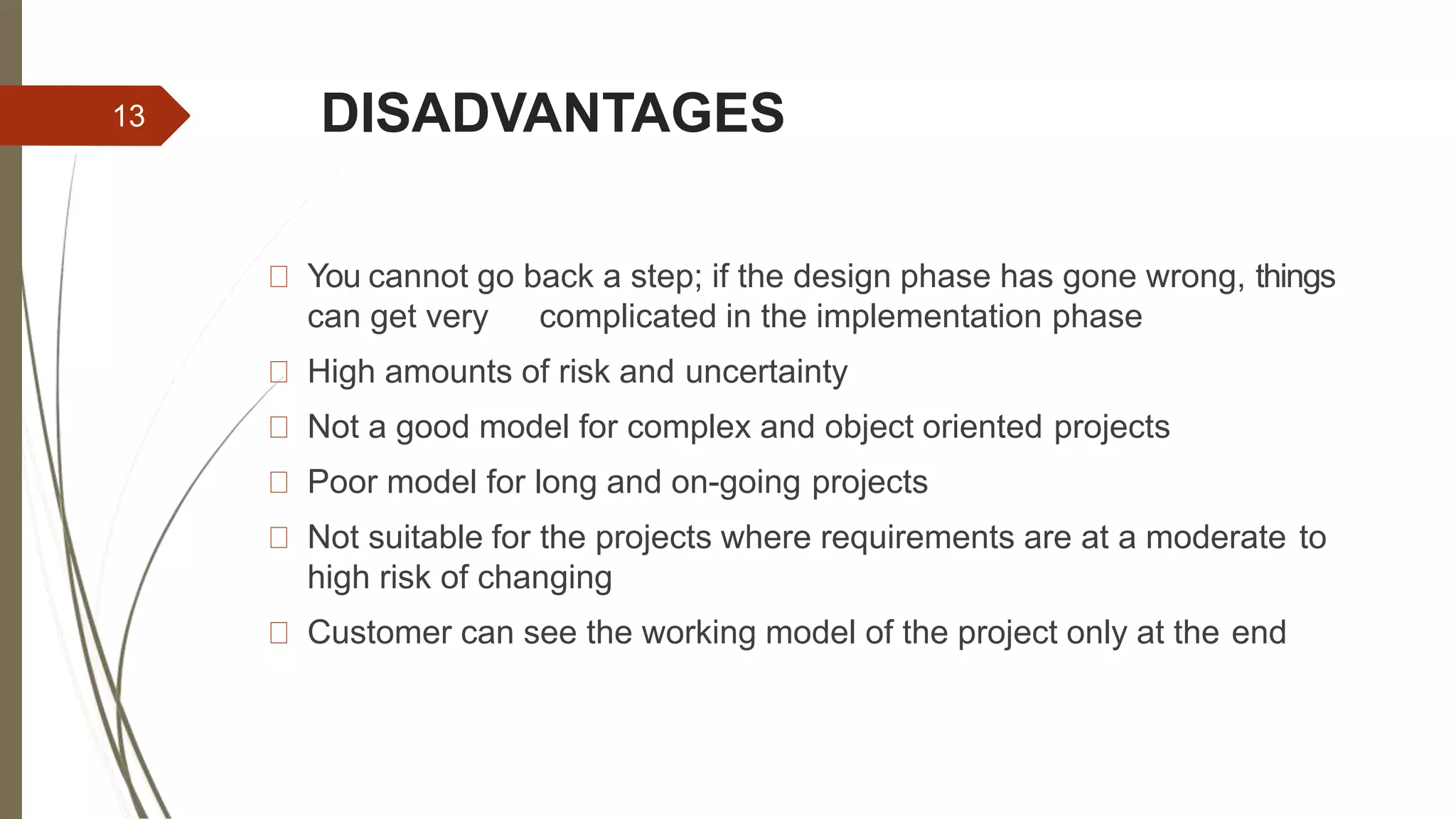 DISADVANTAGES
You cannot go back a step; if the design phase has gone wrong, things
can get very complicated in the implementation phase
High amounts of risk and uncertainty
Not a good model for complex and object oriented projects
Poor model for long and on-going projects
Not suitable for the projects where requirements are at a moderate to
high risk of changing
Customer can see the working model of the project only at the end
13
 
