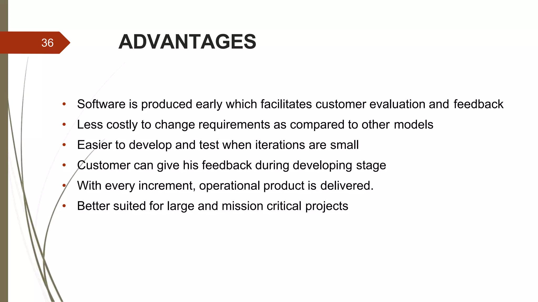 ADVANTAGES36
• Software is produced early which facilitates customer evaluation and feedback
• Less costly to change requirements as compared to other models
• Easier to develop and test when iterations are small
• Customer can give his feedback during developing stage
• With every increment, operational product is delivered.
• Better suited for large and mission critical projects
 