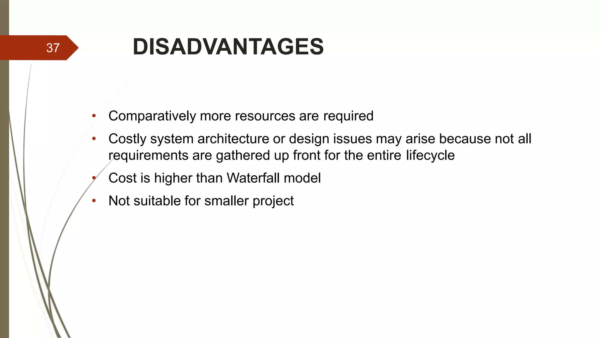 DISADVANTAGES
• Comparatively more resources are required
• Costly system architecture or design issues may arise because not all
requirements are gathered up front for the entire lifecycle
• Cost is higher than Waterfall model
• Not suitable for smaller project
37
 